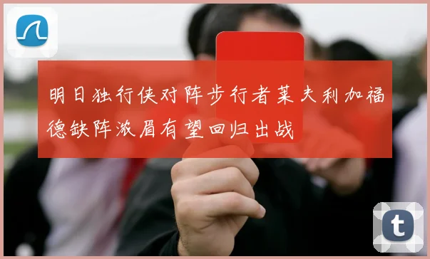 明日独行侠对阵步行者莱夫利加福德缺阵浓眉有望回归出战