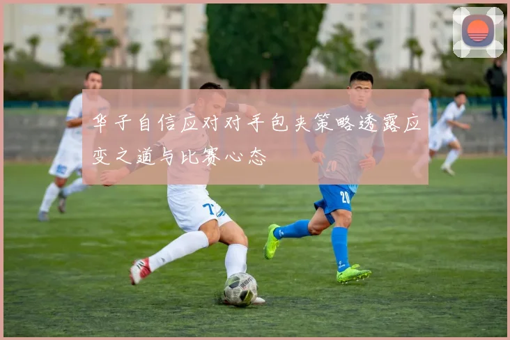 华子自信应对对手包夹策略透露应变之道与比赛心态