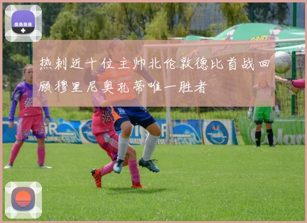 热刺近十位主帅北伦敦德比首战回顾穆里尼奥孔蒂唯一胜者