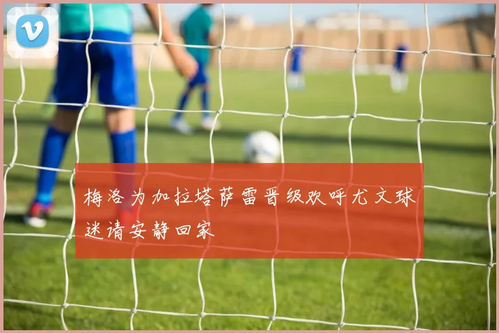 梅洛为加拉塔萨雷晋级欢呼尤文球迷请安静回家