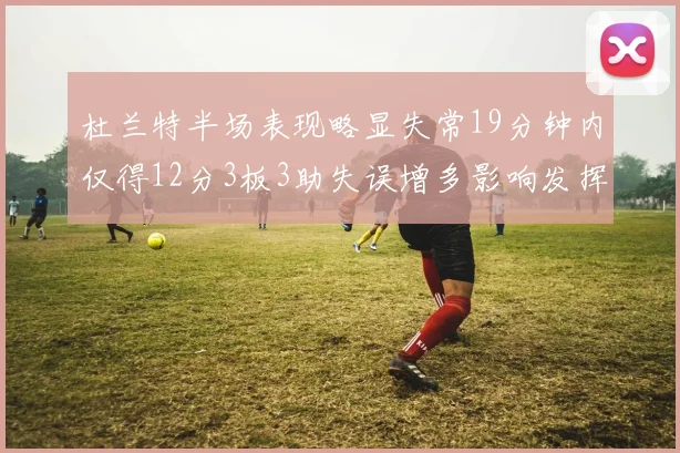 杜兰特半场表现略显失常19分钟内仅得12分3板3助失误增多影响发挥