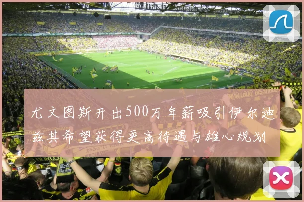尤文图斯开出500万年薪吸引伊尔迪兹其希望获得更高待遇与雄心规划
