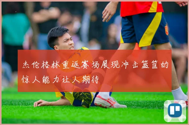 杰伦格林重返赛场展现冲击篮筐的惊人能力让人期待