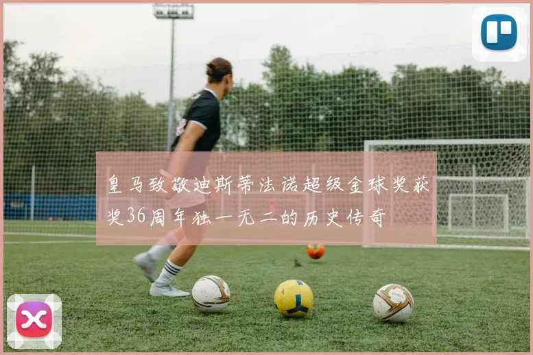 皇马致敬迪斯蒂法诺超级金球奖获奖36周年独一无二的历史传奇
