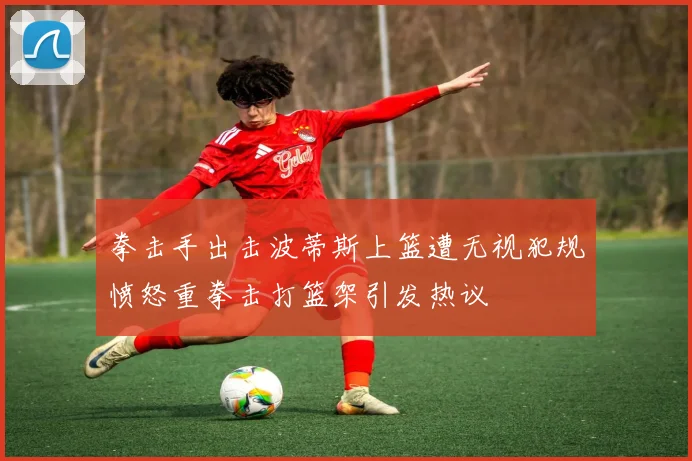 拳击手出击波蒂斯上篮遭无视犯规愤怒重拳击打篮架引发热议