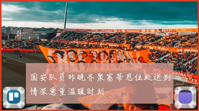 国安队员昨晚齐聚塞蒂恩住处送别情深意重温暖时刻