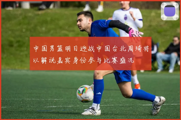 中国男篮明日迎战中国台北周琦将以解说嘉宾身份参与比赛盛况