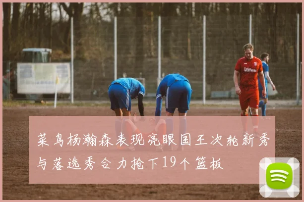 菜鸟杨瀚森表现亮眼国王次轮新秀与落选秀合力抢下19个篮板