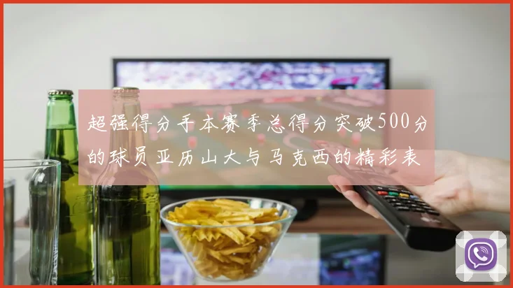 超强得分手本赛季总得分突破500分的球员亚历山大与马克西的精彩表现分析