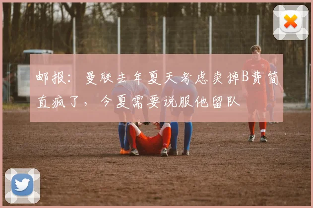 邮报：曼联去年夏天考虑卖掉B费简直疯了，今夏需要说服他留队