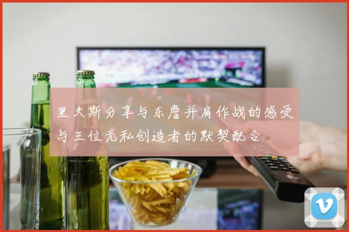 里夫斯分享与东詹并肩作战的感受与三位无私创造者的默契配合