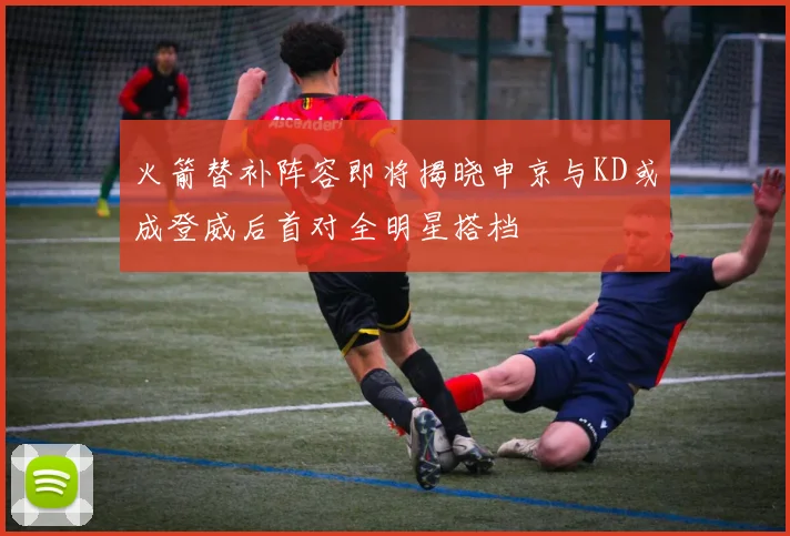 火箭替补阵容即将揭晓申京与KD或成登威后首对全明星搭档