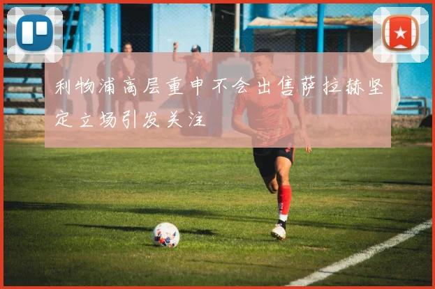 利物浦高层重申不会出售萨拉赫坚定立场引发关注