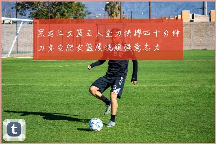 黑龙江女篮五人全力拼搏四十分钟力克合肥女篮展现顽强意志力