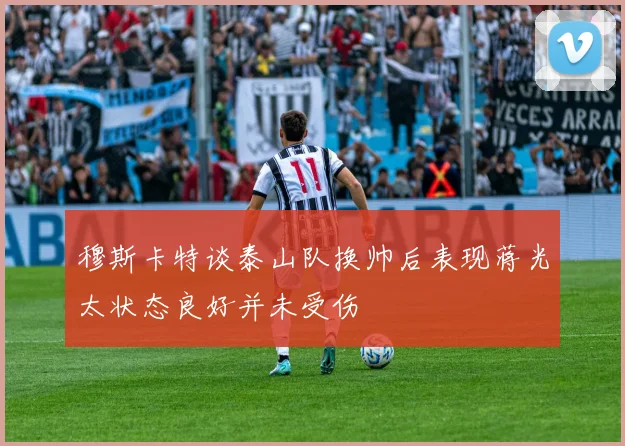 穆斯卡特谈泰山队换帅后表现蒋光太状态良好并未受伤