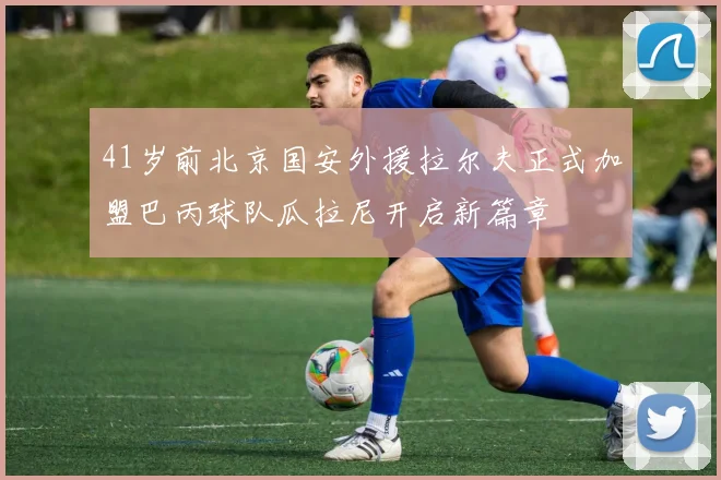 41岁前北京国安外援拉尔夫正式加盟巴丙球队瓜拉尼开启新篇章