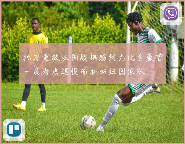 托万重披法国战袍感到无比自豪曾一度考虑退役而非回归国家队