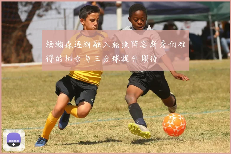 杨瀚森逐渐融入轮换阵容新秀们难得的机会与三分球提升期待