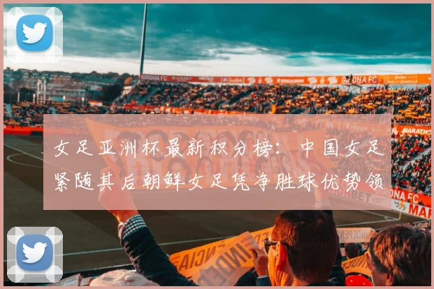 女足亚洲杯最新积分榜：中国女足紧随其后朝鲜女足凭净胜球优势领跑