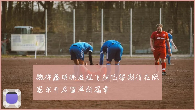 魏祥鑫明晚启程飞往巴黎期待在欧塞尔开启留洋新篇章