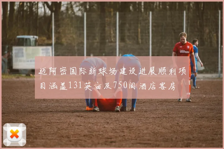 迈阿密国际新球场建设进展顺利项目涵盖131英亩及750间酒店客房