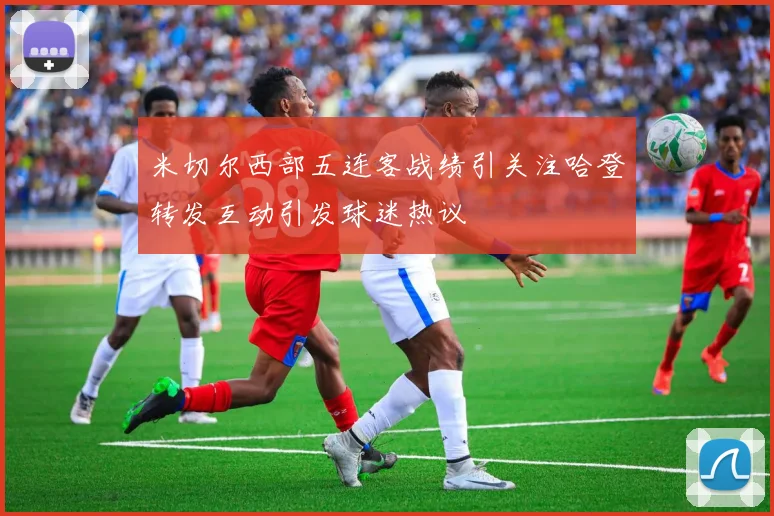 米切尔西部五连客战绩引关注哈登转发互动引发球迷热议