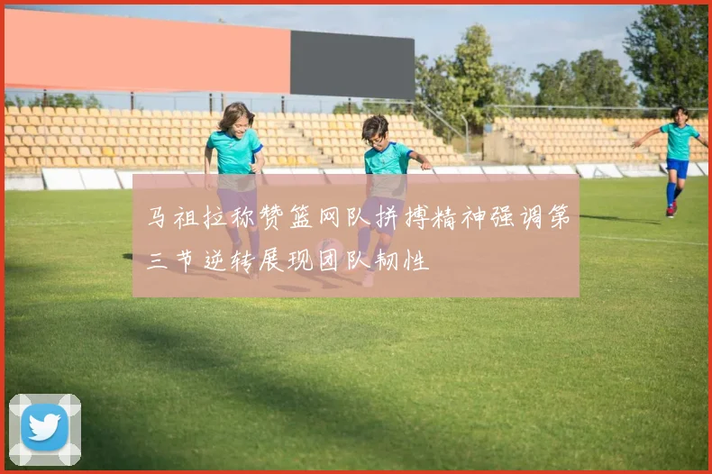 马祖拉称赞篮网队拼搏精神强调第三节逆转展现团队韧性