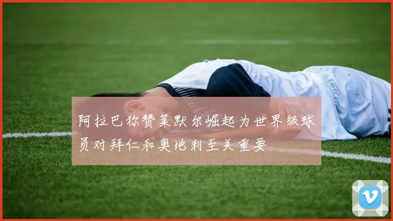 阿拉巴称赞莱默尔崛起为世界级球员对拜仁和奥地利至关重要