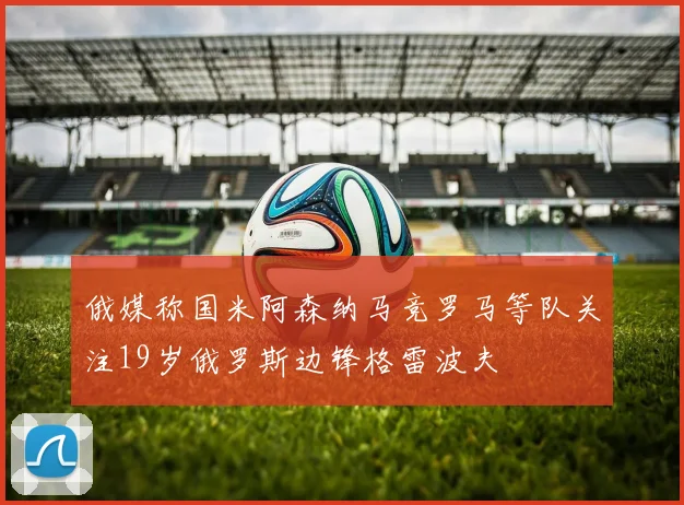 俄媒称国米阿森纳马竞罗马等队关注19岁俄罗斯边锋格雷波夫