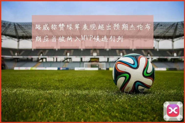 路威称赞绿军表现超出预期杰伦布朗应当被纳入MVP候选行列