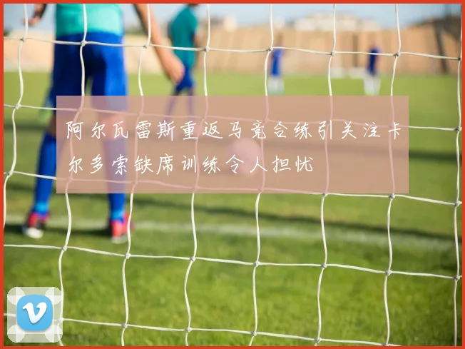 阿尔瓦雷斯重返马竞合练引关注卡尔多索缺席训练令人担忧