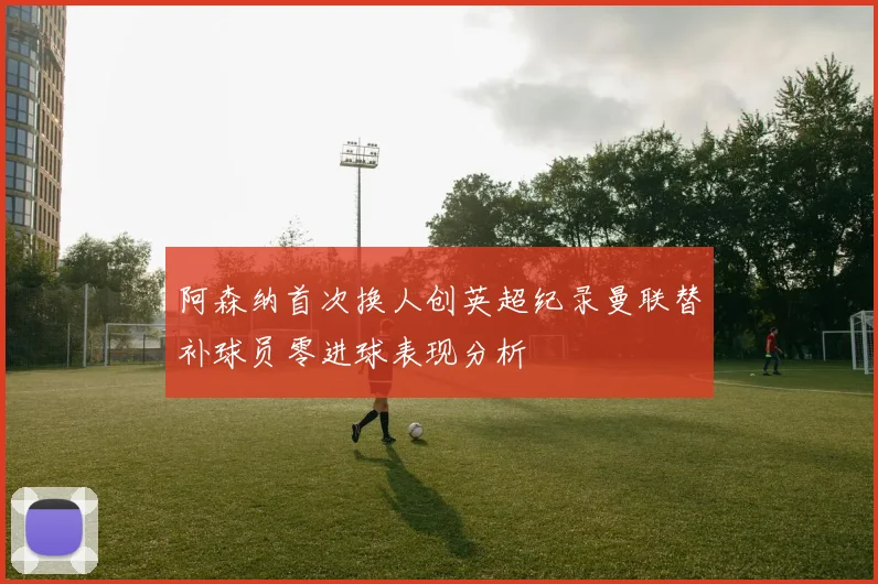 阿森纳首次换人创英超纪录曼联替补球员零进球表现分析