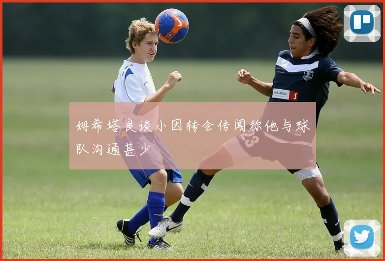 姆希塔良谈小因转会传闻称他与球队沟通甚少