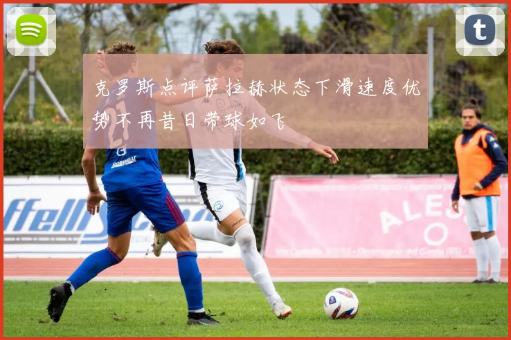 克罗斯点评萨拉赫状态下滑速度优势不再昔日带球如飞