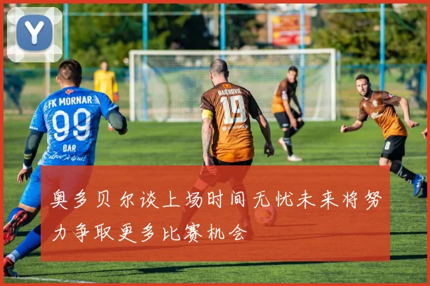 奥多贝尔谈上场时间无忧未来将努力争取更多比赛机会
